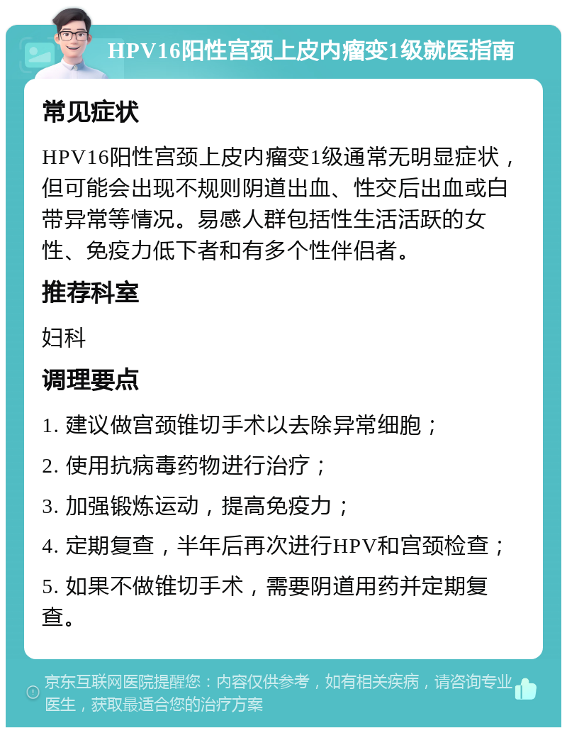 HPV16阳性宫颈上皮内瘤变1级就医指南 常见症状 HPV16阳性宫颈上皮内瘤变1级通常无明显症状，但可能会出现不规则阴道出血、性交后出血或白带异常等情况。易感人群包括性生活活跃的女性、免疫力低下者和有多个性伴侣者。 推荐科室 妇科 调理要点 1. 建议做宫颈锥切手术以去除异常细胞； 2. 使用抗病毒药物进行治疗； 3. 加强锻炼运动，提高免疫力； 4. 定期复查，半年后再次进行HPV和宫颈检查； 5. 如果不做锥切手术，需要阴道用药并定期复查。