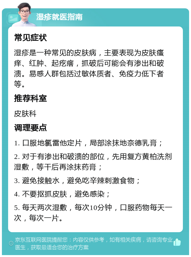 湿疹就医指南 常见症状 湿疹是一种常见的皮肤病，主要表现为皮肤瘙痒、红肿、起疙瘩，抓破后可能会有渗出和破溃。易感人群包括过敏体质者、免疫力低下者等。 推荐科室 皮肤科 调理要点 1. 口服地氯雷他定片，局部涂抹地奈德乳膏； 2. 对于有渗出和破溃的部位，先用复方黄柏洗剂湿敷，等干后再涂抹药膏； 3. 避免接触水，避免吃辛辣刺激食物； 4. 不要抠抓皮肤，避免感染； 5. 每天两次湿敷，每次10分钟，口服药物每天一次，每次一片。