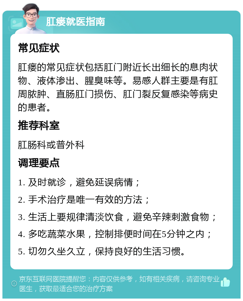 肛瘘就医指南 常见症状 肛瘘的常见症状包括肛门附近长出细长的息肉状物、液体渗出、腥臭味等。易感人群主要是有肛周脓肿、直肠肛门损伤、肛门裂反复感染等病史的患者。 推荐科室 肛肠科或普外科 调理要点 1. 及时就诊，避免延误病情； 2. 手术治疗是唯一有效的方法； 3. 生活上要规律清淡饮食，避免辛辣刺激食物； 4. 多吃蔬菜水果，控制排便时间在5分钟之内； 5. 切勿久坐久立，保持良好的生活习惯。