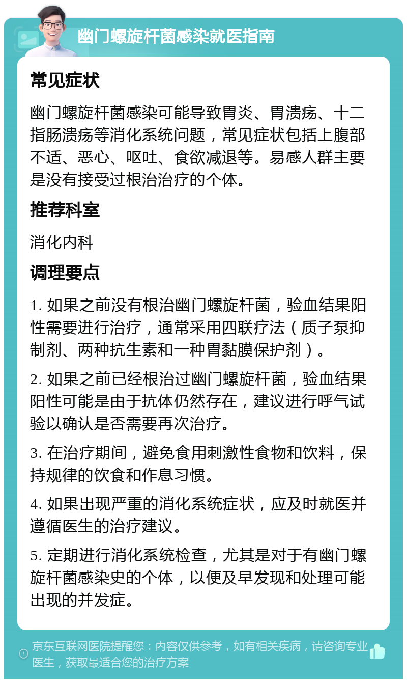 幽门螺旋杆菌感染就医指南 常见症状 幽门螺旋杆菌感染可能导致胃炎、胃溃疡、十二指肠溃疡等消化系统问题，常见症状包括上腹部不适、恶心、呕吐、食欲减退等。易感人群主要是没有接受过根治治疗的个体。 推荐科室 消化内科 调理要点 1. 如果之前没有根治幽门螺旋杆菌，验血结果阳性需要进行治疗，通常采用四联疗法（质子泵抑制剂、两种抗生素和一种胃黏膜保护剂）。 2. 如果之前已经根治过幽门螺旋杆菌，验血结果阳性可能是由于抗体仍然存在，建议进行呼气试验以确认是否需要再次治疗。 3. 在治疗期间，避免食用刺激性食物和饮料，保持规律的饮食和作息习惯。 4. 如果出现严重的消化系统症状，应及时就医并遵循医生的治疗建议。 5. 定期进行消化系统检查，尤其是对于有幽门螺旋杆菌感染史的个体，以便及早发现和处理可能出现的并发症。