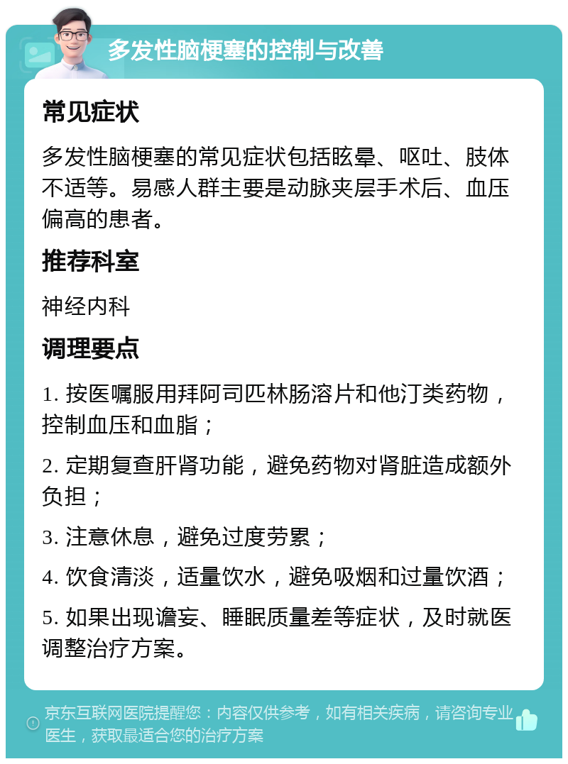 多发性脑梗塞的控制与改善 常见症状 多发性脑梗塞的常见症状包括眩晕、呕吐、肢体不适等。易感人群主要是动脉夹层手术后、血压偏高的患者。 推荐科室 神经内科 调理要点 1. 按医嘱服用拜阿司匹林肠溶片和他汀类药物，控制血压和血脂； 2. 定期复查肝肾功能，避免药物对肾脏造成额外负担； 3. 注意休息，避免过度劳累； 4. 饮食清淡，适量饮水，避免吸烟和过量饮酒； 5. 如果出现谵妄、睡眠质量差等症状，及时就医调整治疗方案。