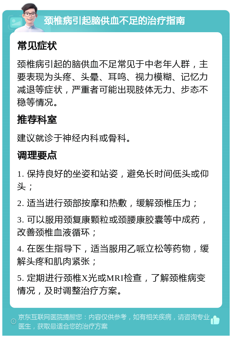 颈椎病引起脑供血不足的治疗指南 常见症状 颈椎病引起的脑供血不足常见于中老年人群，主要表现为头疼、头晕、耳鸣、视力模糊、记忆力减退等症状，严重者可能出现肢体无力、步态不稳等情况。 推荐科室 建议就诊于神经内科或骨科。 调理要点 1. 保持良好的坐姿和站姿，避免长时间低头或仰头； 2. 适当进行颈部按摩和热敷，缓解颈椎压力； 3. 可以服用颈复康颗粒或颈腰康胶囊等中成药，改善颈椎血液循环； 4. 在医生指导下，适当服用乙哌立松等药物，缓解头疼和肌肉紧张； 5. 定期进行颈椎X光或MRI检查，了解颈椎病变情况，及时调整治疗方案。