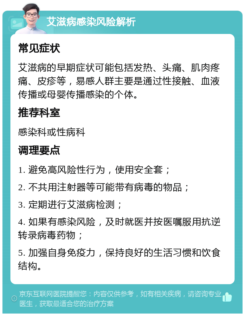 艾滋病感染风险解析 常见症状 艾滋病的早期症状可能包括发热、头痛、肌肉疼痛、皮疹等，易感人群主要是通过性接触、血液传播或母婴传播感染的个体。 推荐科室 感染科或性病科 调理要点 1. 避免高风险性行为，使用安全套； 2. 不共用注射器等可能带有病毒的物品； 3. 定期进行艾滋病检测； 4. 如果有感染风险，及时就医并按医嘱服用抗逆转录病毒药物； 5. 加强自身免疫力，保持良好的生活习惯和饮食结构。