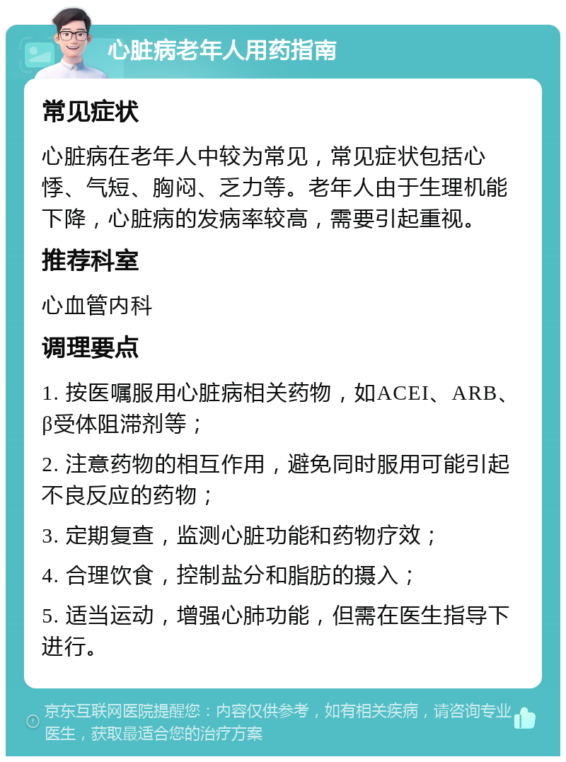 心脏病老年人用药指南 常见症状 心脏病在老年人中较为常见，常见症状包括心悸、气短、胸闷、乏力等。老年人由于生理机能下降，心脏病的发病率较高，需要引起重视。 推荐科室 心血管内科 调理要点 1. 按医嘱服用心脏病相关药物，如ACEI、ARB、β受体阻滞剂等； 2. 注意药物的相互作用，避免同时服用可能引起不良反应的药物； 3. 定期复查，监测心脏功能和药物疗效； 4. 合理饮食，控制盐分和脂肪的摄入； 5. 适当运动，增强心肺功能，但需在医生指导下进行。