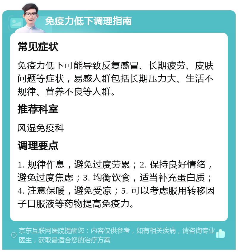 免疫力低下调理指南 常见症状 免疫力低下可能导致反复感冒、长期疲劳、皮肤问题等症状，易感人群包括长期压力大、生活不规律、营养不良等人群。 推荐科室 风湿免疫科 调理要点 1. 规律作息，避免过度劳累；2. 保持良好情绪，避免过度焦虑；3. 均衡饮食，适当补充蛋白质；4. 注意保暖，避免受凉；5. 可以考虑服用转移因子口服液等药物提高免疫力。