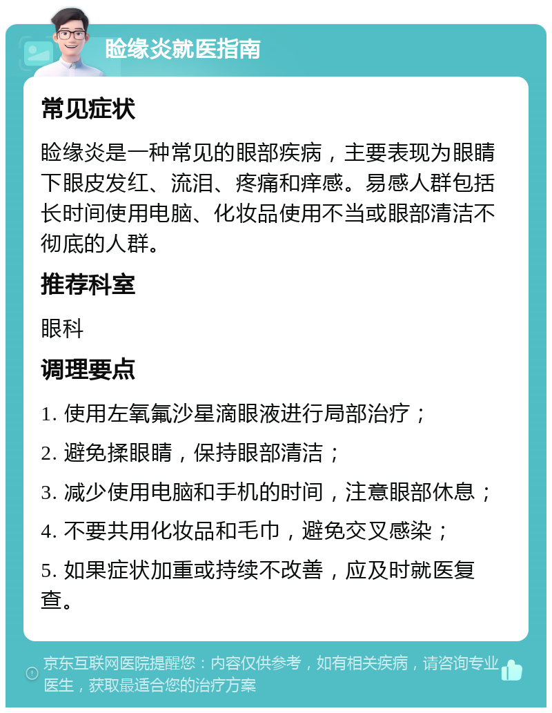 睑缘炎就医指南 常见症状 睑缘炎是一种常见的眼部疾病，主要表现为眼睛下眼皮发红、流泪、疼痛和痒感。易感人群包括长时间使用电脑、化妆品使用不当或眼部清洁不彻底的人群。 推荐科室 眼科 调理要点 1. 使用左氧氟沙星滴眼液进行局部治疗； 2. 避免揉眼睛，保持眼部清洁； 3. 减少使用电脑和手机的时间，注意眼部休息； 4. 不要共用化妆品和毛巾，避免交叉感染； 5. 如果症状加重或持续不改善，应及时就医复查。