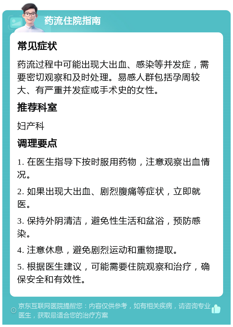 药流住院指南 常见症状 药流过程中可能出现大出血、感染等并发症，需要密切观察和及时处理。易感人群包括孕周较大、有严重并发症或手术史的女性。 推荐科室 妇产科 调理要点 1. 在医生指导下按时服用药物，注意观察出血情况。 2. 如果出现大出血、剧烈腹痛等症状，立即就医。 3. 保持外阴清洁，避免性生活和盆浴，预防感染。 4. 注意休息，避免剧烈运动和重物提取。 5. 根据医生建议，可能需要住院观察和治疗，确保安全和有效性。