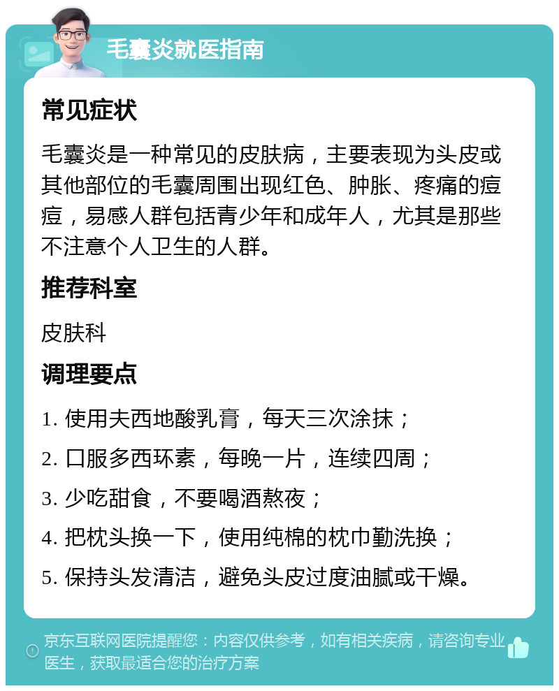 毛囊炎就医指南 常见症状 毛囊炎是一种常见的皮肤病，主要表现为头皮或其他部位的毛囊周围出现红色、肿胀、疼痛的痘痘，易感人群包括青少年和成年人，尤其是那些不注意个人卫生的人群。 推荐科室 皮肤科 调理要点 1. 使用夫西地酸乳膏，每天三次涂抹； 2. 口服多西环素，每晚一片，连续四周； 3. 少吃甜食，不要喝酒熬夜； 4. 把枕头换一下，使用纯棉的枕巾勤洗换； 5. 保持头发清洁，避免头皮过度油腻或干燥。