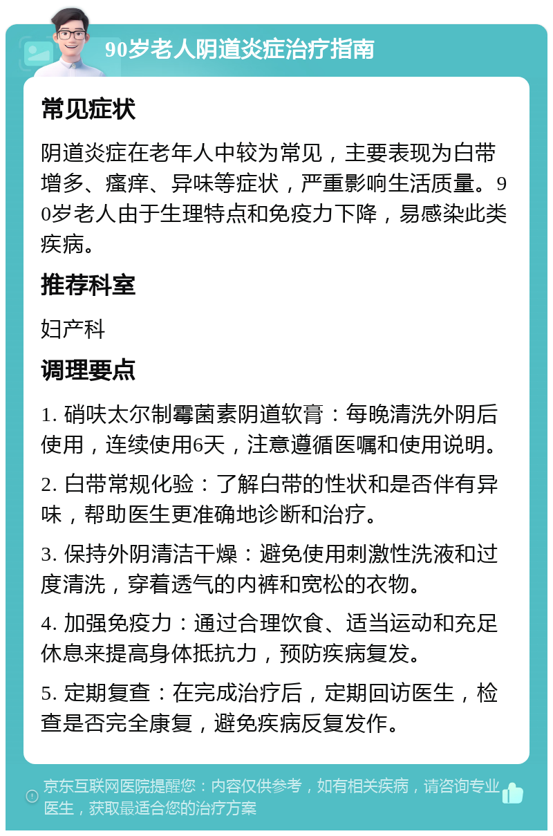 90岁老人阴道炎症治疗指南 常见症状 阴道炎症在老年人中较为常见，主要表现为白带增多、瘙痒、异味等症状，严重影响生活质量。90岁老人由于生理特点和免疫力下降，易感染此类疾病。 推荐科室 妇产科 调理要点 1. 硝呋太尔制霉菌素阴道软膏：每晚清洗外阴后使用，连续使用6天，注意遵循医嘱和使用说明。 2. 白带常规化验：了解白带的性状和是否伴有异味，帮助医生更准确地诊断和治疗。 3. 保持外阴清洁干燥：避免使用刺激性洗液和过度清洗，穿着透气的内裤和宽松的衣物。 4. 加强免疫力：通过合理饮食、适当运动和充足休息来提高身体抵抗力，预防疾病复发。 5. 定期复查：在完成治疗后，定期回访医生，检查是否完全康复，避免疾病反复发作。