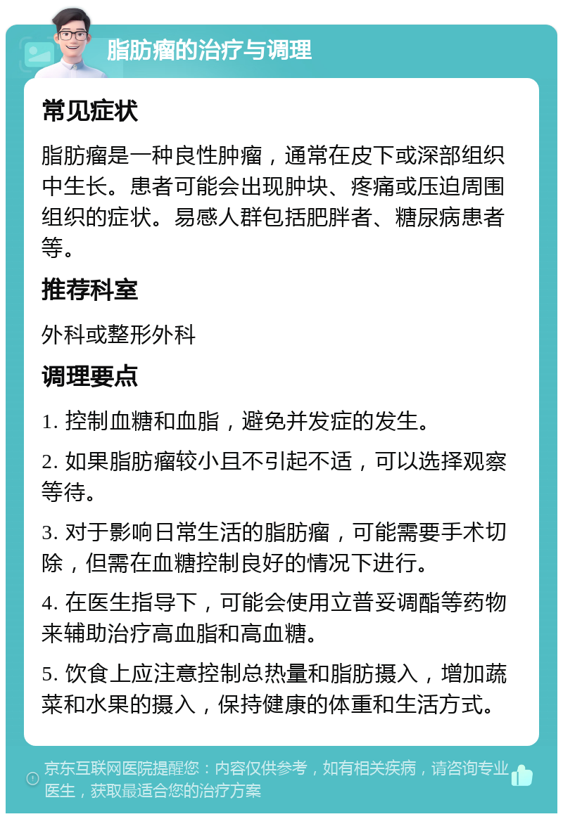 脂肪瘤的治疗与调理 常见症状 脂肪瘤是一种良性肿瘤，通常在皮下或深部组织中生长。患者可能会出现肿块、疼痛或压迫周围组织的症状。易感人群包括肥胖者、糖尿病患者等。 推荐科室 外科或整形外科 调理要点 1. 控制血糖和血脂，避免并发症的发生。 2. 如果脂肪瘤较小且不引起不适，可以选择观察等待。 3. 对于影响日常生活的脂肪瘤，可能需要手术切除，但需在血糖控制良好的情况下进行。 4. 在医生指导下，可能会使用立普妥调酯等药物来辅助治疗高血脂和高血糖。 5. 饮食上应注意控制总热量和脂肪摄入，增加蔬菜和水果的摄入，保持健康的体重和生活方式。