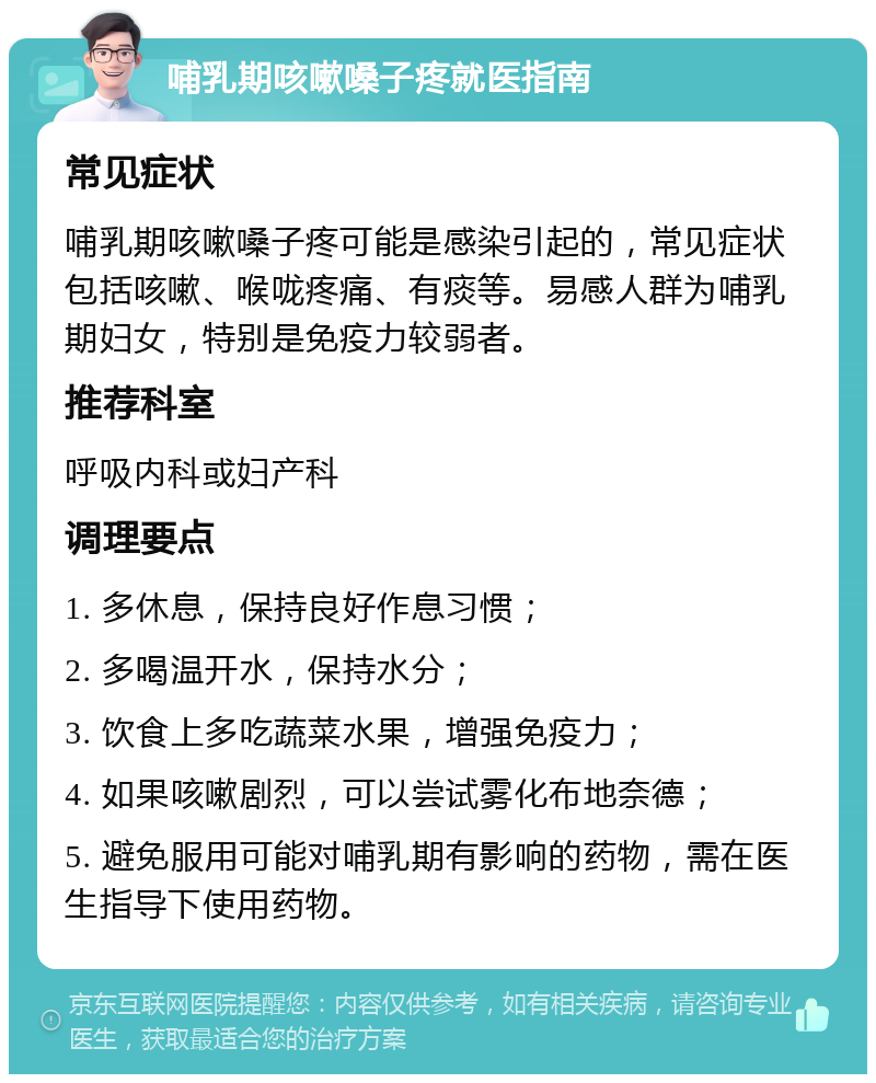 哺乳期咳嗽嗓子疼就医指南 常见症状 哺乳期咳嗽嗓子疼可能是感染引起的，常见症状包括咳嗽、喉咙疼痛、有痰等。易感人群为哺乳期妇女，特别是免疫力较弱者。 推荐科室 呼吸内科或妇产科 调理要点 1. 多休息，保持良好作息习惯； 2. 多喝温开水，保持水分； 3. 饮食上多吃蔬菜水果，增强免疫力； 4. 如果咳嗽剧烈，可以尝试雾化布地奈德； 5. 避免服用可能对哺乳期有影响的药物，需在医生指导下使用药物。