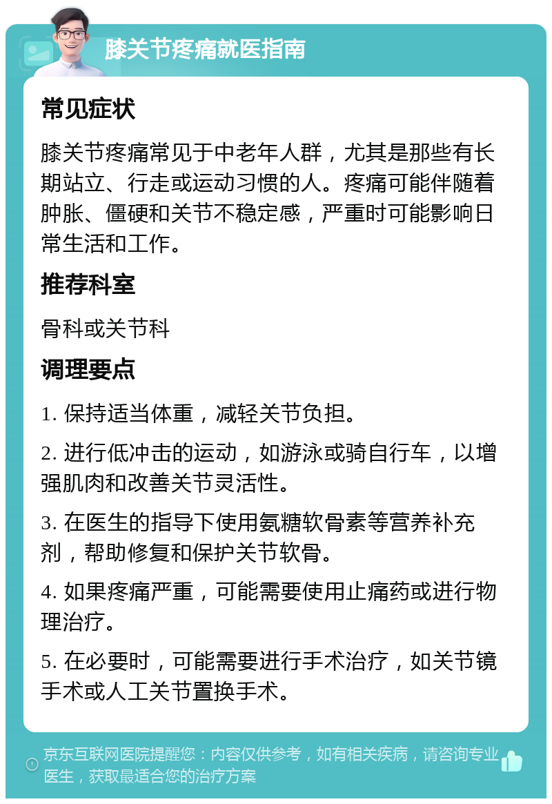 膝关节疼痛就医指南 常见症状 膝关节疼痛常见于中老年人群，尤其是那些有长期站立、行走或运动习惯的人。疼痛可能伴随着肿胀、僵硬和关节不稳定感，严重时可能影响日常生活和工作。 推荐科室 骨科或关节科 调理要点 1. 保持适当体重，减轻关节负担。 2. 进行低冲击的运动，如游泳或骑自行车，以增强肌肉和改善关节灵活性。 3. 在医生的指导下使用氨糖软骨素等营养补充剂，帮助修复和保护关节软骨。 4. 如果疼痛严重，可能需要使用止痛药或进行物理治疗。 5. 在必要时，可能需要进行手术治疗，如关节镜手术或人工关节置换手术。