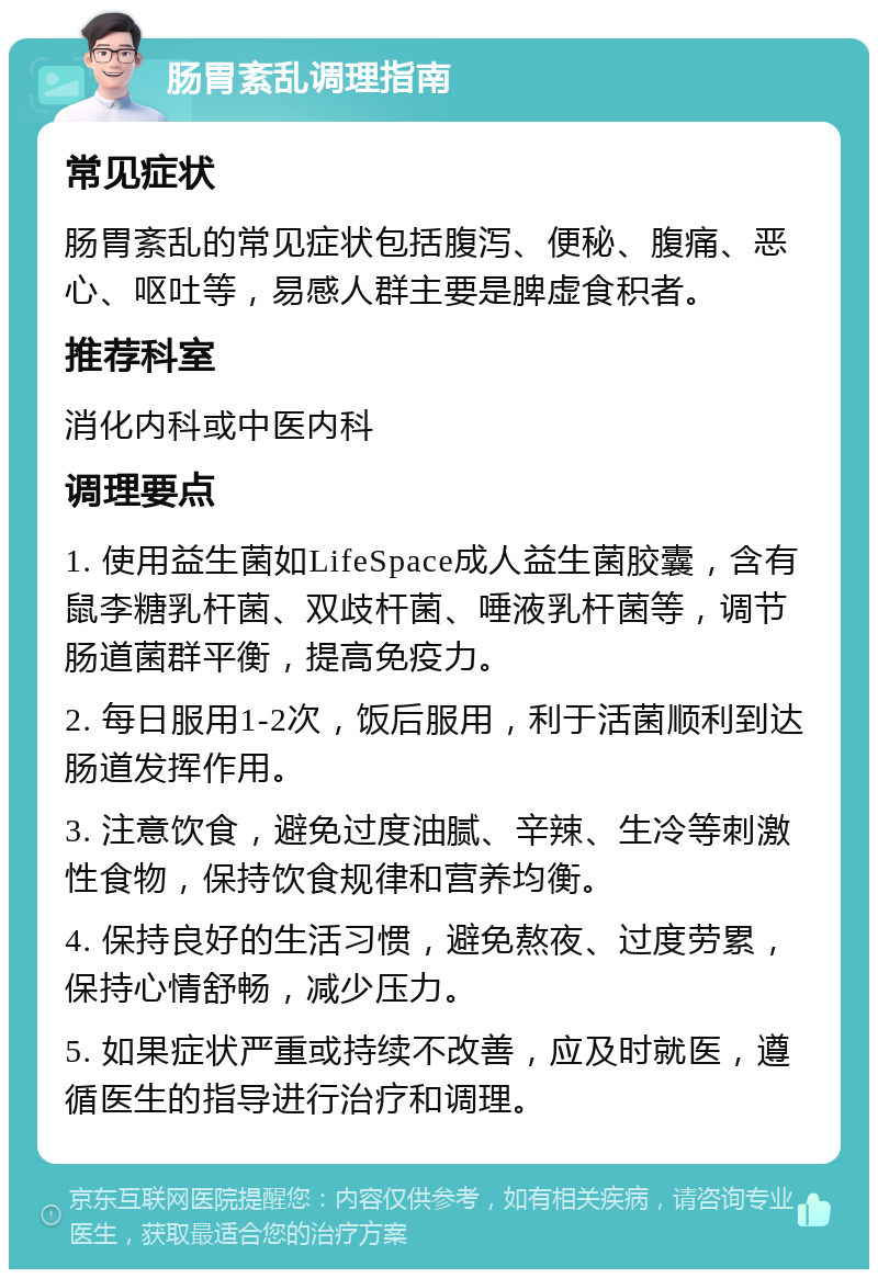 肠胃紊乱调理指南 常见症状 肠胃紊乱的常见症状包括腹泻、便秘、腹痛、恶心、呕吐等，易感人群主要是脾虚食积者。 推荐科室 消化内科或中医内科 调理要点 1. 使用益生菌如LifeSpace成人益生菌胶囊，含有鼠李糖乳杆菌、双歧杆菌、唾液乳杆菌等，调节肠道菌群平衡，提高免疫力。 2. 每日服用1-2次，饭后服用，利于活菌顺利到达肠道发挥作用。 3. 注意饮食，避免过度油腻、辛辣、生冷等刺激性食物，保持饮食规律和营养均衡。 4. 保持良好的生活习惯，避免熬夜、过度劳累，保持心情舒畅，减少压力。 5. 如果症状严重或持续不改善，应及时就医，遵循医生的指导进行治疗和调理。