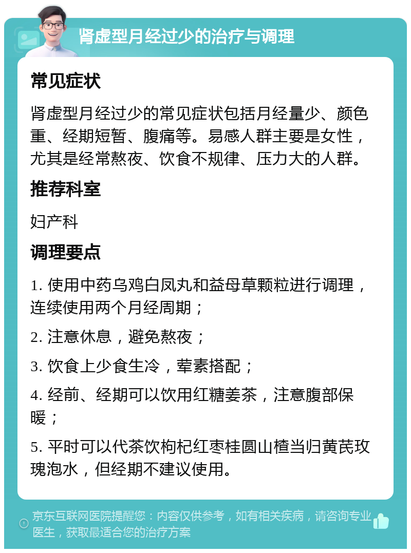 肾虚型月经过少的治疗与调理 常见症状 肾虚型月经过少的常见症状包括月经量少、颜色重、经期短暂、腹痛等。易感人群主要是女性，尤其是经常熬夜、饮食不规律、压力大的人群。 推荐科室 妇产科 调理要点 1. 使用中药乌鸡白凤丸和益母草颗粒进行调理，连续使用两个月经周期； 2. 注意休息，避免熬夜； 3. 饮食上少食生冷，荤素搭配； 4. 经前、经期可以饮用红糖姜茶，注意腹部保暖； 5. 平时可以代茶饮枸杞红枣桂圆山楂当归黄芪玫瑰泡水，但经期不建议使用。