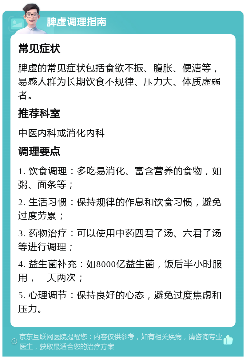 脾虚调理指南 常见症状 脾虚的常见症状包括食欲不振、腹胀、便溏等，易感人群为长期饮食不规律、压力大、体质虚弱者。 推荐科室 中医内科或消化内科 调理要点 1. 饮食调理：多吃易消化、富含营养的食物，如粥、面条等； 2. 生活习惯：保持规律的作息和饮食习惯，避免过度劳累； 3. 药物治疗：可以使用中药四君子汤、六君子汤等进行调理； 4. 益生菌补充：如8000亿益生菌，饭后半小时服用，一天两次； 5. 心理调节：保持良好的心态，避免过度焦虑和压力。