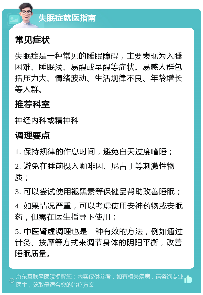 失眠症就医指南 常见症状 失眠症是一种常见的睡眠障碍，主要表现为入睡困难、睡眠浅、易醒或早醒等症状。易感人群包括压力大、情绪波动、生活规律不良、年龄增长等人群。 推荐科室 神经内科或精神科 调理要点 1. 保持规律的作息时间，避免白天过度嗜睡； 2. 避免在睡前摄入咖啡因、尼古丁等刺激性物质； 3. 可以尝试使用褪黑素等保健品帮助改善睡眠； 4. 如果情况严重，可以考虑使用安神药物或安眠药，但需在医生指导下使用； 5. 中医肾虚调理也是一种有效的方法，例如通过针灸、按摩等方式来调节身体的阴阳平衡，改善睡眠质量。