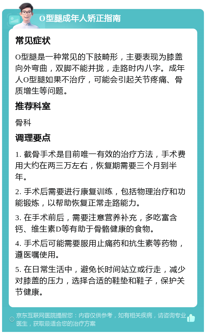 O型腿成年人矫正指南 常见症状 O型腿是一种常见的下肢畸形，主要表现为膝盖向外弯曲，双脚不能并拢，走路时内八字。成年人O型腿如果不治疗，可能会引起关节疼痛、骨质增生等问题。 推荐科室 骨科 调理要点 1. 截骨手术是目前唯一有效的治疗方法，手术费用大约在两三万左右，恢复期需要三个月到半年。 2. 手术后需要进行康复训练，包括物理治疗和功能锻炼，以帮助恢复正常走路能力。 3. 在手术前后，需要注意营养补充，多吃富含钙、维生素D等有助于骨骼健康的食物。 4. 手术后可能需要服用止痛药和抗生素等药物，遵医嘱使用。 5. 在日常生活中，避免长时间站立或行走，减少对膝盖的压力，选择合适的鞋垫和鞋子，保护关节健康。