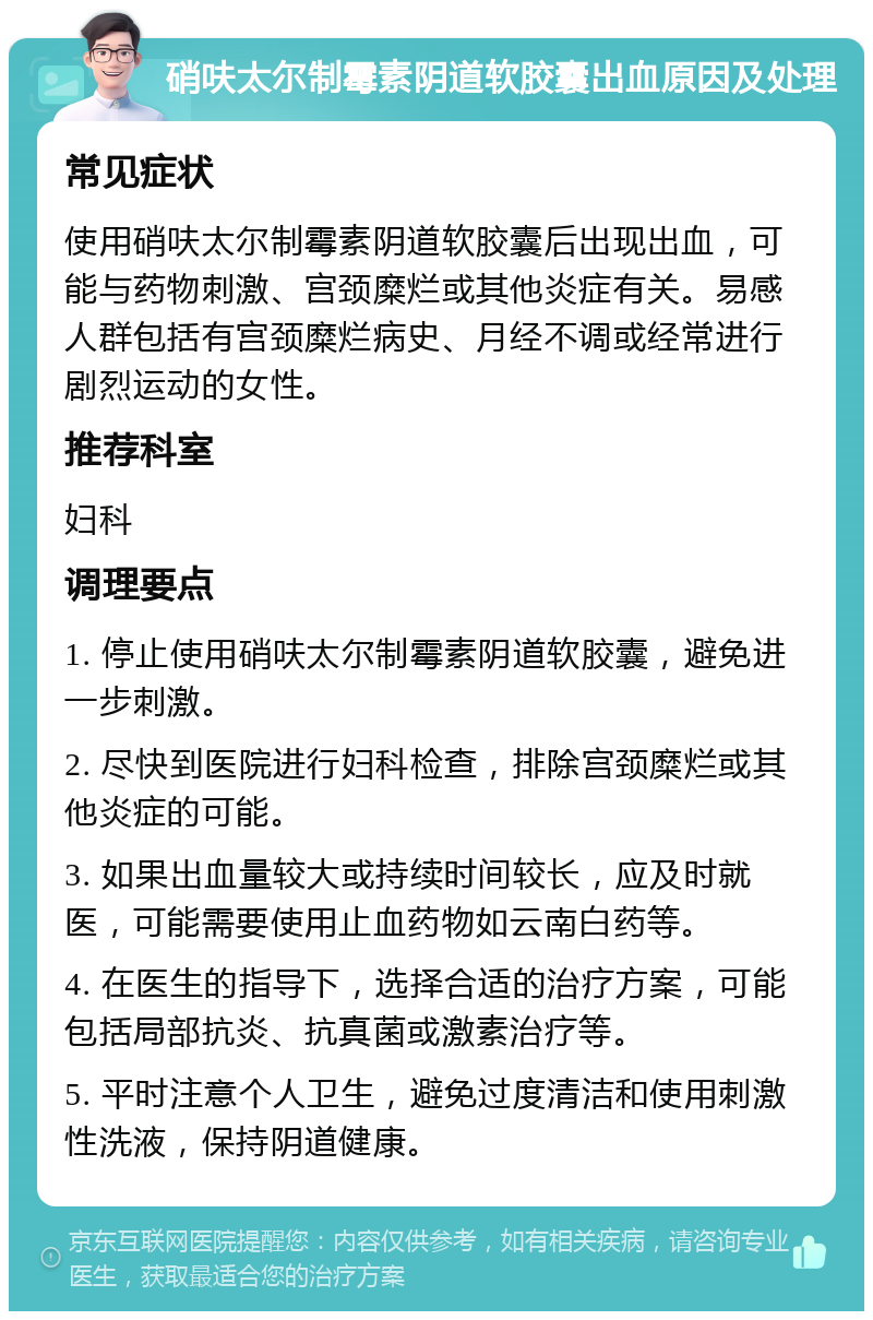 硝呋太尔制霉素阴道软胶囊出血原因及处理 常见症状 使用硝呋太尔制霉素阴道软胶囊后出现出血，可能与药物刺激、宫颈糜烂或其他炎症有关。易感人群包括有宫颈糜烂病史、月经不调或经常进行剧烈运动的女性。 推荐科室 妇科 调理要点 1. 停止使用硝呋太尔制霉素阴道软胶囊，避免进一步刺激。 2. 尽快到医院进行妇科检查，排除宫颈糜烂或其他炎症的可能。 3. 如果出血量较大或持续时间较长，应及时就医，可能需要使用止血药物如云南白药等。 4. 在医生的指导下，选择合适的治疗方案，可能包括局部抗炎、抗真菌或激素治疗等。 5. 平时注意个人卫生，避免过度清洁和使用刺激性洗液，保持阴道健康。