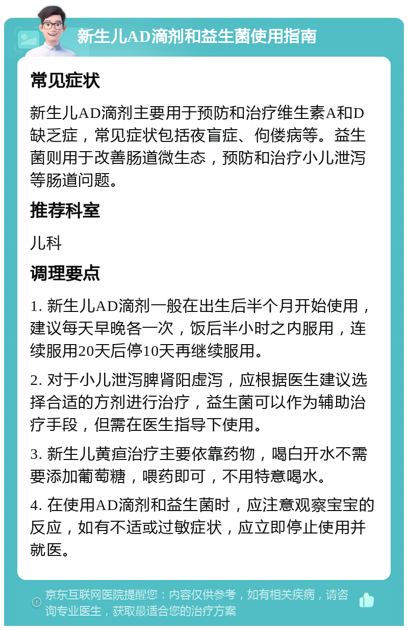 新生儿AD滴剂和益生菌使用指南 常见症状 新生儿AD滴剂主要用于预防和治疗维生素A和D缺乏症，常见症状包括夜盲症、佝偻病等。益生菌则用于改善肠道微生态，预防和治疗小儿泄泻等肠道问题。 推荐科室 儿科 调理要点 1. 新生儿AD滴剂一般在出生后半个月开始使用，建议每天早晚各一次，饭后半小时之内服用，连续服用20天后停10天再继续服用。 2. 对于小儿泄泻脾肾阳虚泻，应根据医生建议选择合适的方剂进行治疗，益生菌可以作为辅助治疗手段，但需在医生指导下使用。 3. 新生儿黄疸治疗主要依靠药物，喝白开水不需要添加葡萄糖，喂药即可，不用特意喝水。 4. 在使用AD滴剂和益生菌时，应注意观察宝宝的反应，如有不适或过敏症状，应立即停止使用并就医。