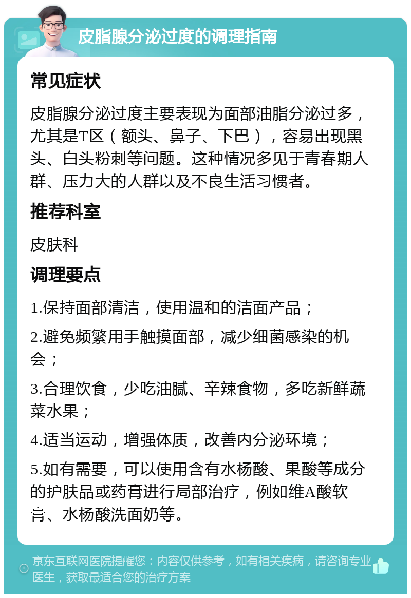 皮脂腺分泌过度的调理指南 常见症状 皮脂腺分泌过度主要表现为面部油脂分泌过多，尤其是T区（额头、鼻子、下巴），容易出现黑头、白头粉刺等问题。这种情况多见于青春期人群、压力大的人群以及不良生活习惯者。 推荐科室 皮肤科 调理要点 1.保持面部清洁，使用温和的洁面产品； 2.避免频繁用手触摸面部，减少细菌感染的机会； 3.合理饮食，少吃油腻、辛辣食物，多吃新鲜蔬菜水果； 4.适当运动，增强体质，改善内分泌环境； 5.如有需要，可以使用含有水杨酸、果酸等成分的护肤品或药膏进行局部治疗，例如维A酸软膏、水杨酸洗面奶等。