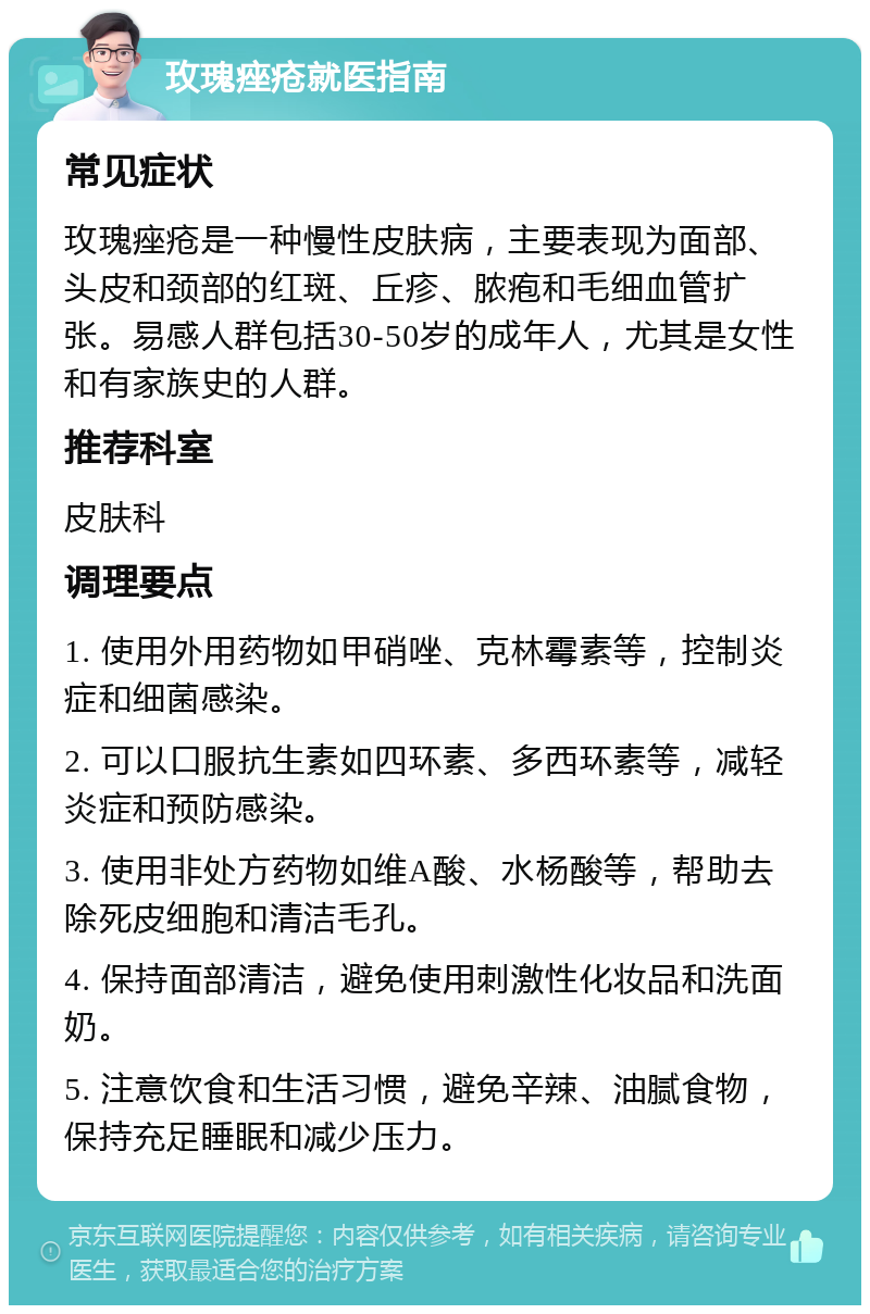 玫瑰痤疮就医指南 常见症状 玫瑰痤疮是一种慢性皮肤病，主要表现为面部、头皮和颈部的红斑、丘疹、脓疱和毛细血管扩张。易感人群包括30-50岁的成年人，尤其是女性和有家族史的人群。 推荐科室 皮肤科 调理要点 1. 使用外用药物如甲硝唑、克林霉素等，控制炎症和细菌感染。 2. 可以口服抗生素如四环素、多西环素等，减轻炎症和预防感染。 3. 使用非处方药物如维A酸、水杨酸等，帮助去除死皮细胞和清洁毛孔。 4. 保持面部清洁，避免使用刺激性化妆品和洗面奶。 5. 注意饮食和生活习惯，避免辛辣、油腻食物，保持充足睡眠和减少压力。