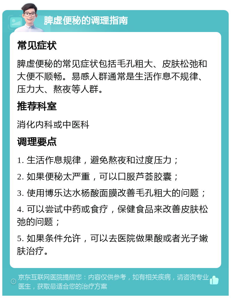 脾虚便秘的调理指南 常见症状 脾虚便秘的常见症状包括毛孔粗大、皮肤松弛和大便不顺畅。易感人群通常是生活作息不规律、压力大、熬夜等人群。 推荐科室 消化内科或中医科 调理要点 1. 生活作息规律，避免熬夜和过度压力； 2. 如果便秘太严重，可以口服芦荟胶囊； 3. 使用博乐达水杨酸面膜改善毛孔粗大的问题； 4. 可以尝试中药或食疗，保健食品来改善皮肤松弛的问题； 5. 如果条件允许，可以去医院做果酸或者光子嫩肤治疗。