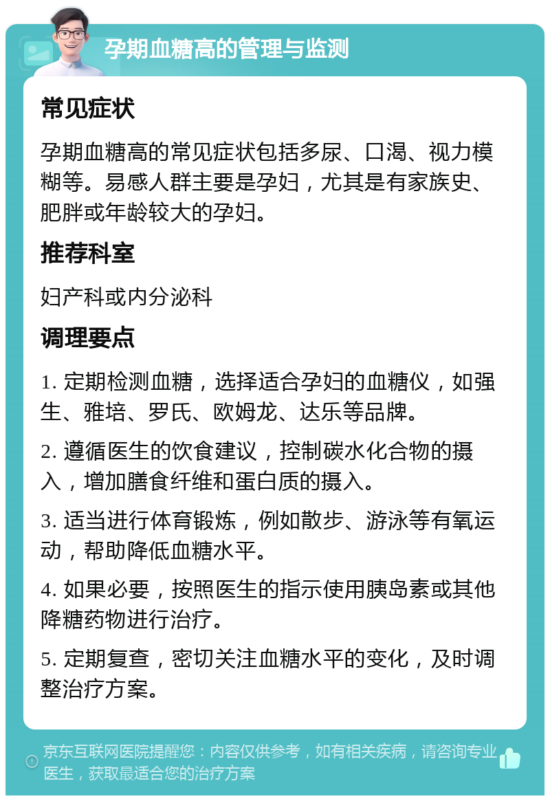 孕期血糖高的管理与监测 常见症状 孕期血糖高的常见症状包括多尿、口渴、视力模糊等。易感人群主要是孕妇，尤其是有家族史、肥胖或年龄较大的孕妇。 推荐科室 妇产科或内分泌科 调理要点 1. 定期检测血糖，选择适合孕妇的血糖仪，如强生、雅培、罗氏、欧姆龙、达乐等品牌。 2. 遵循医生的饮食建议，控制碳水化合物的摄入，增加膳食纤维和蛋白质的摄入。 3. 适当进行体育锻炼，例如散步、游泳等有氧运动，帮助降低血糖水平。 4. 如果必要，按照医生的指示使用胰岛素或其他降糖药物进行治疗。 5. 定期复查，密切关注血糖水平的变化，及时调整治疗方案。