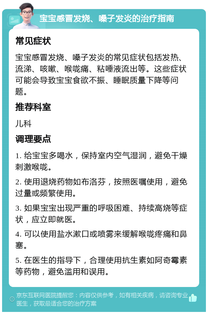 宝宝感冒发烧、嗓子发炎的治疗指南 常见症状 宝宝感冒发烧、嗓子发炎的常见症状包括发热、流涕、咳嗽、喉咙痛、粘唾液流出等。这些症状可能会导致宝宝食欲不振、睡眠质量下降等问题。 推荐科室 儿科 调理要点 1. 给宝宝多喝水，保持室内空气湿润，避免干燥刺激喉咙。 2. 使用退烧药物如布洛芬，按照医嘱使用，避免过量或频繁使用。 3. 如果宝宝出现严重的呼吸困难、持续高烧等症状，应立即就医。 4. 可以使用盐水漱口或喷雾来缓解喉咙疼痛和鼻塞。 5. 在医生的指导下，合理使用抗生素如阿奇霉素等药物，避免滥用和误用。