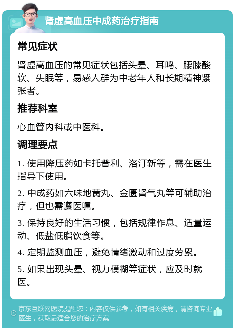 肾虚高血压中成药治疗指南 常见症状 肾虚高血压的常见症状包括头晕、耳鸣、腰膝酸软、失眠等，易感人群为中老年人和长期精神紧张者。 推荐科室 心血管内科或中医科。 调理要点 1. 使用降压药如卡托普利、洛汀新等，需在医生指导下使用。 2. 中成药如六味地黄丸、金匮肾气丸等可辅助治疗，但也需遵医嘱。 3. 保持良好的生活习惯，包括规律作息、适量运动、低盐低脂饮食等。 4. 定期监测血压，避免情绪激动和过度劳累。 5. 如果出现头晕、视力模糊等症状，应及时就医。