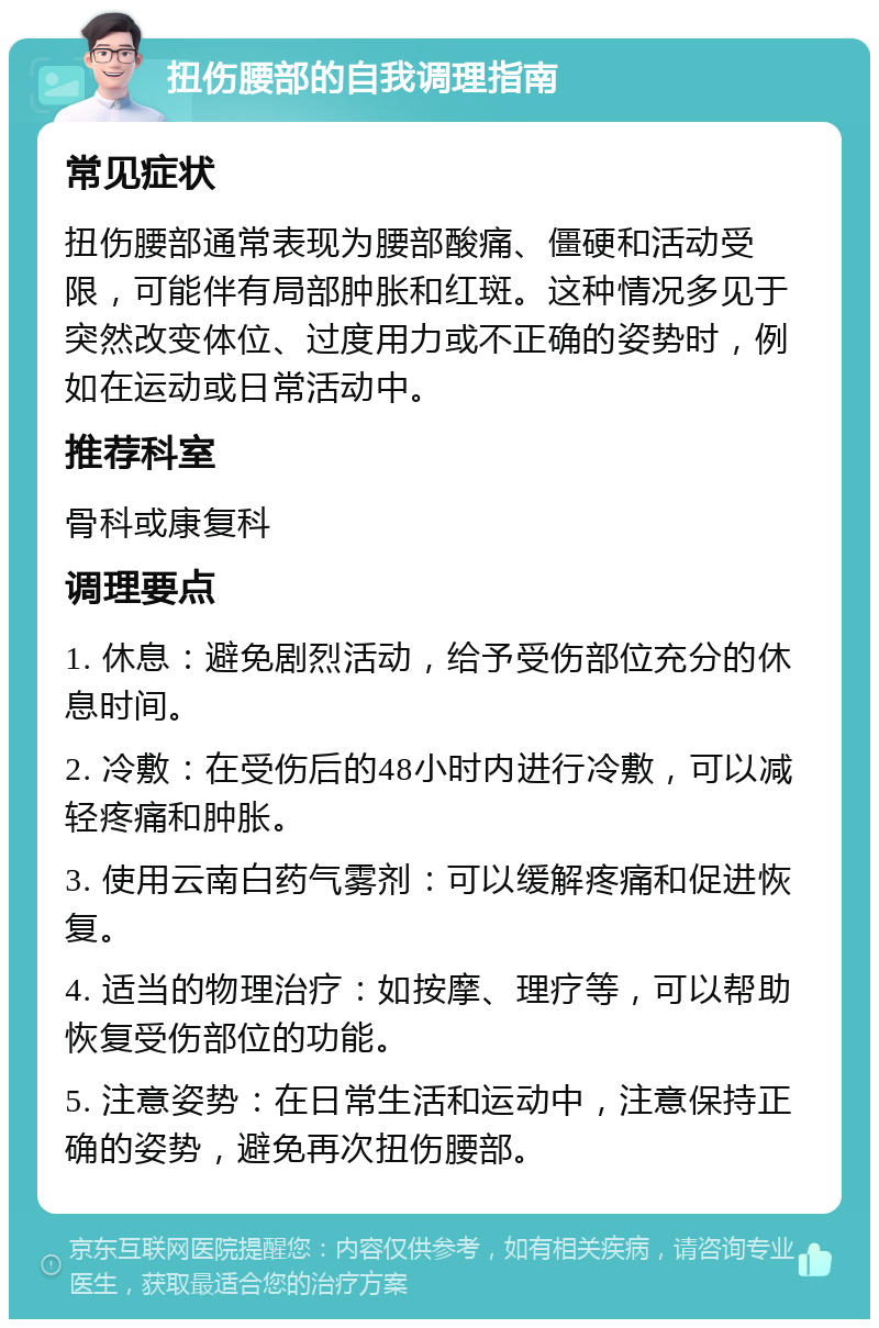 扭伤腰部的自我调理指南 常见症状 扭伤腰部通常表现为腰部酸痛、僵硬和活动受限，可能伴有局部肿胀和红斑。这种情况多见于突然改变体位、过度用力或不正确的姿势时，例如在运动或日常活动中。 推荐科室 骨科或康复科 调理要点 1. 休息：避免剧烈活动，给予受伤部位充分的休息时间。 2. 冷敷：在受伤后的48小时内进行冷敷，可以减轻疼痛和肿胀。 3. 使用云南白药气雾剂：可以缓解疼痛和促进恢复。 4. 适当的物理治疗：如按摩、理疗等，可以帮助恢复受伤部位的功能。 5. 注意姿势：在日常生活和运动中，注意保持正确的姿势，避免再次扭伤腰部。