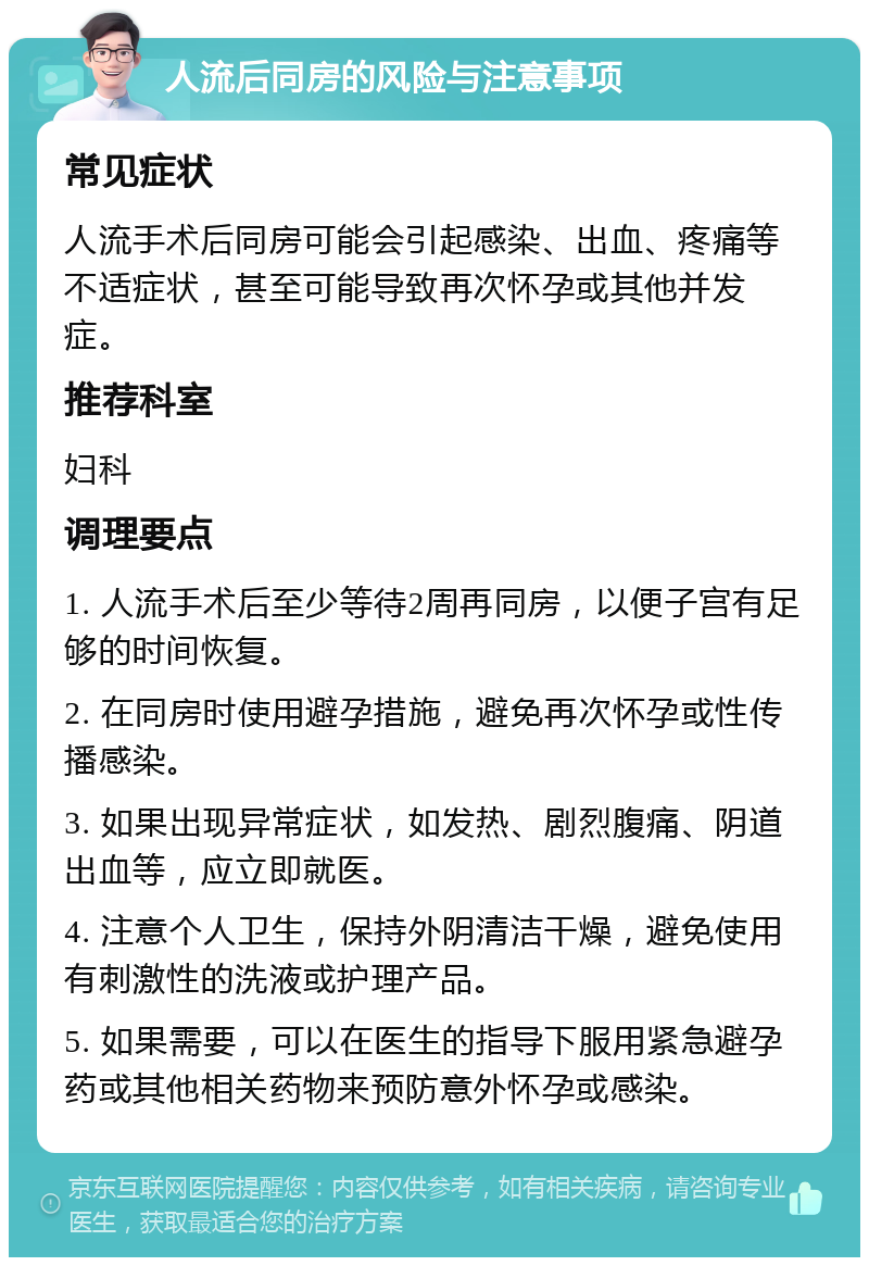 人流后同房的风险与注意事项 常见症状 人流手术后同房可能会引起感染、出血、疼痛等不适症状，甚至可能导致再次怀孕或其他并发症。 推荐科室 妇科 调理要点 1. 人流手术后至少等待2周再同房，以便子宫有足够的时间恢复。 2. 在同房时使用避孕措施，避免再次怀孕或性传播感染。 3. 如果出现异常症状，如发热、剧烈腹痛、阴道出血等，应立即就医。 4. 注意个人卫生，保持外阴清洁干燥，避免使用有刺激性的洗液或护理产品。 5. 如果需要，可以在医生的指导下服用紧急避孕药或其他相关药物来预防意外怀孕或感染。