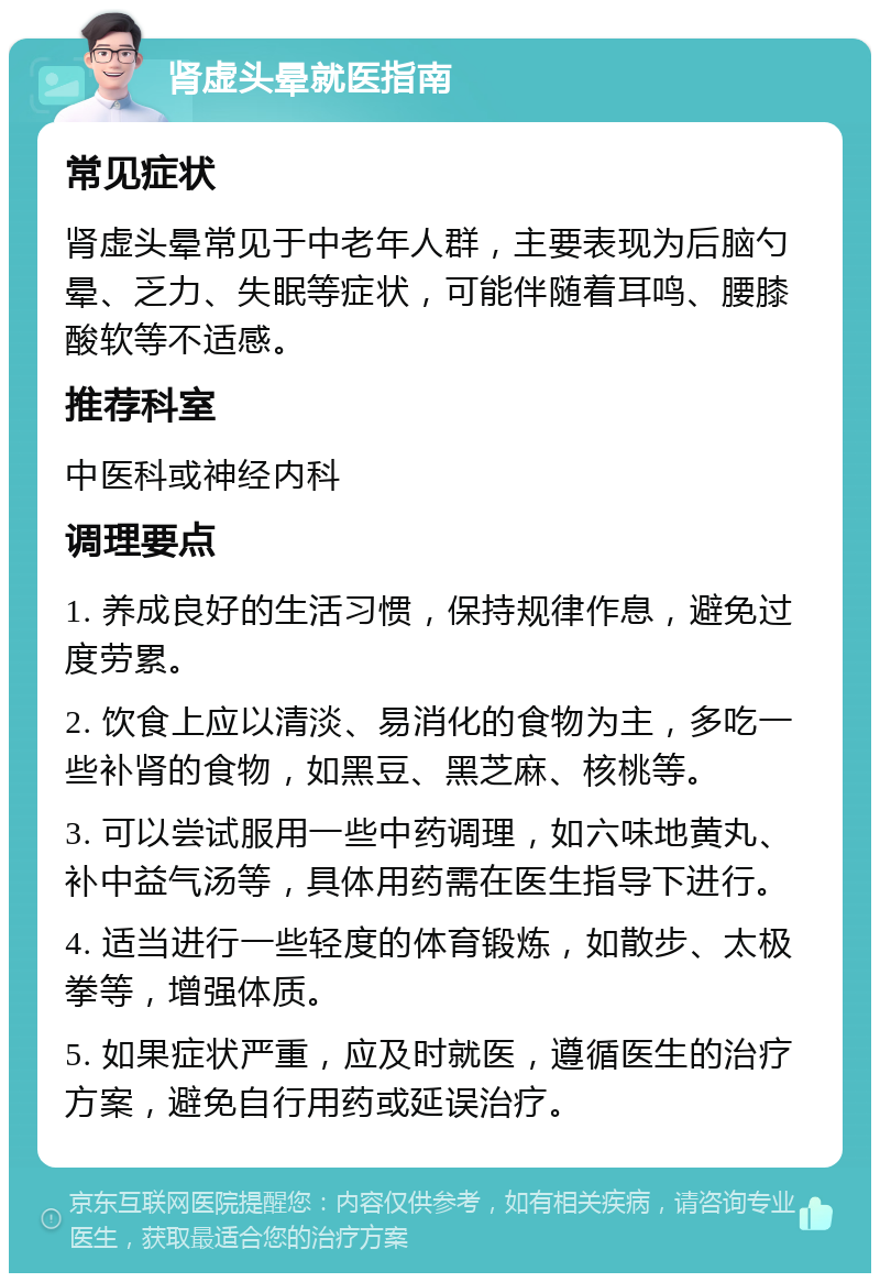 肾虚头晕就医指南 常见症状 肾虚头晕常见于中老年人群，主要表现为后脑勺晕、乏力、失眠等症状，可能伴随着耳鸣、腰膝酸软等不适感。 推荐科室 中医科或神经内科 调理要点 1. 养成良好的生活习惯，保持规律作息，避免过度劳累。 2. 饮食上应以清淡、易消化的食物为主，多吃一些补肾的食物，如黑豆、黑芝麻、核桃等。 3. 可以尝试服用一些中药调理，如六味地黄丸、补中益气汤等，具体用药需在医生指导下进行。 4. 适当进行一些轻度的体育锻炼，如散步、太极拳等，增强体质。 5. 如果症状严重，应及时就医，遵循医生的治疗方案，避免自行用药或延误治疗。