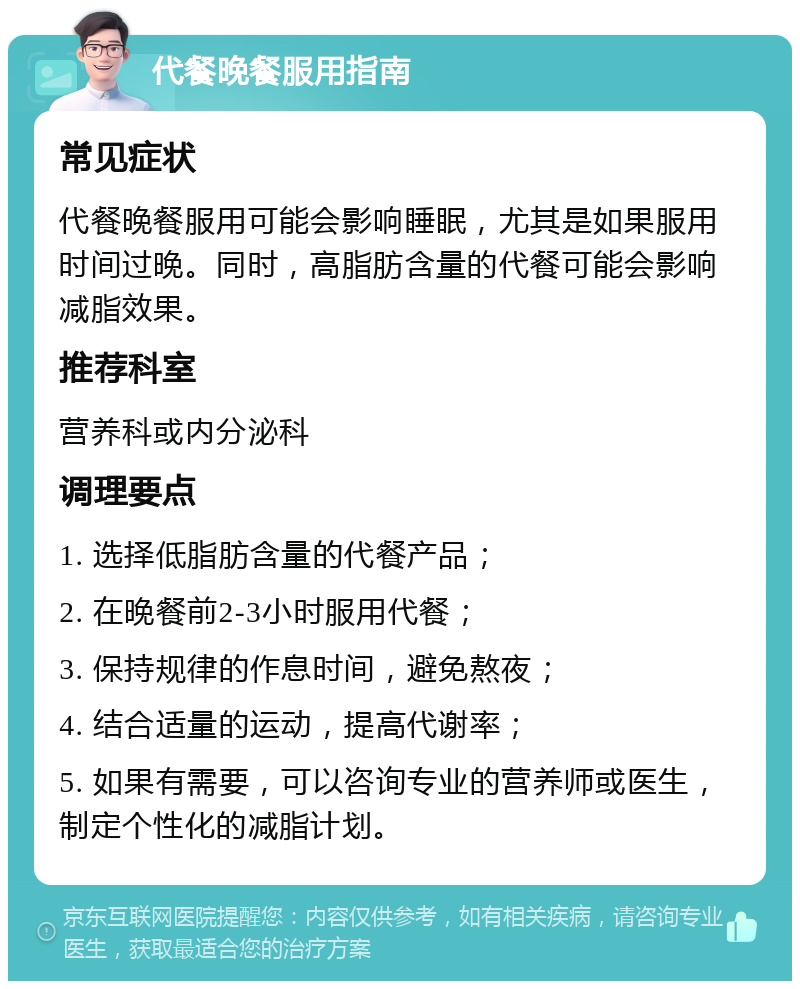 代餐晚餐服用指南 常见症状 代餐晚餐服用可能会影响睡眠，尤其是如果服用时间过晚。同时，高脂肪含量的代餐可能会影响减脂效果。 推荐科室 营养科或内分泌科 调理要点 1. 选择低脂肪含量的代餐产品； 2. 在晚餐前2-3小时服用代餐； 3. 保持规律的作息时间，避免熬夜； 4. 结合适量的运动，提高代谢率； 5. 如果有需要，可以咨询专业的营养师或医生，制定个性化的减脂计划。