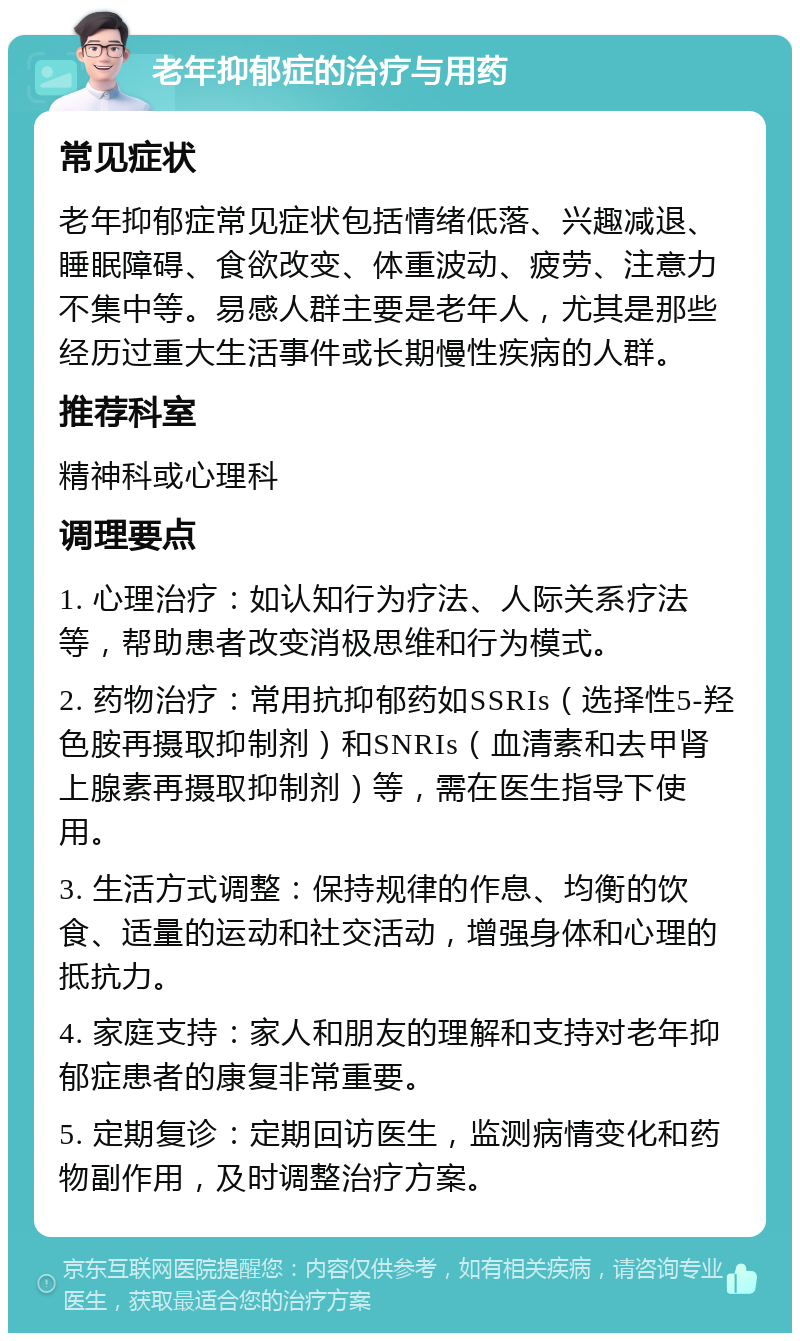 老年抑郁症的治疗与用药 常见症状 老年抑郁症常见症状包括情绪低落、兴趣减退、睡眠障碍、食欲改变、体重波动、疲劳、注意力不集中等。易感人群主要是老年人，尤其是那些经历过重大生活事件或长期慢性疾病的人群。 推荐科室 精神科或心理科 调理要点 1. 心理治疗：如认知行为疗法、人际关系疗法等，帮助患者改变消极思维和行为模式。 2. 药物治疗：常用抗抑郁药如SSRIs（选择性5-羟色胺再摄取抑制剂）和SNRIs（血清素和去甲肾上腺素再摄取抑制剂）等，需在医生指导下使用。 3. 生活方式调整：保持规律的作息、均衡的饮食、适量的运动和社交活动，增强身体和心理的抵抗力。 4. 家庭支持：家人和朋友的理解和支持对老年抑郁症患者的康复非常重要。 5. 定期复诊：定期回访医生，监测病情变化和药物副作用，及时调整治疗方案。