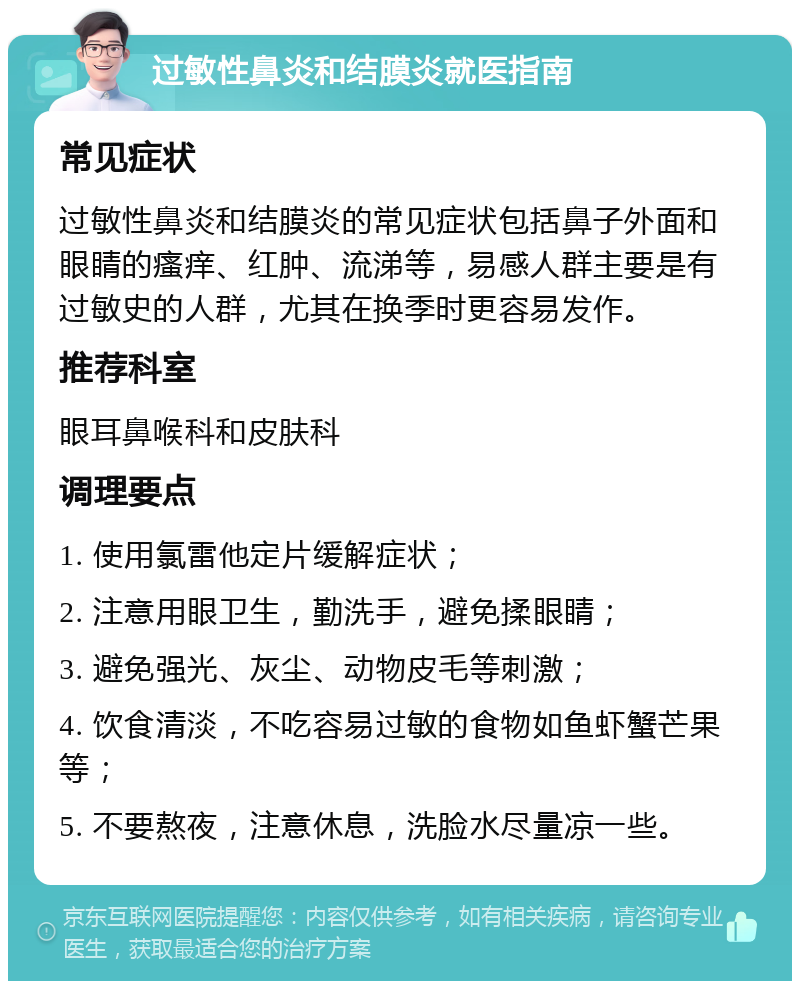 过敏性鼻炎和结膜炎就医指南 常见症状 过敏性鼻炎和结膜炎的常见症状包括鼻子外面和眼睛的瘙痒、红肿、流涕等，易感人群主要是有过敏史的人群，尤其在换季时更容易发作。 推荐科室 眼耳鼻喉科和皮肤科 调理要点 1. 使用氯雷他定片缓解症状； 2. 注意用眼卫生，勤洗手，避免揉眼睛； 3. 避免强光、灰尘、动物皮毛等刺激； 4. 饮食清淡，不吃容易过敏的食物如鱼虾蟹芒果等； 5. 不要熬夜，注意休息，洗脸水尽量凉一些。