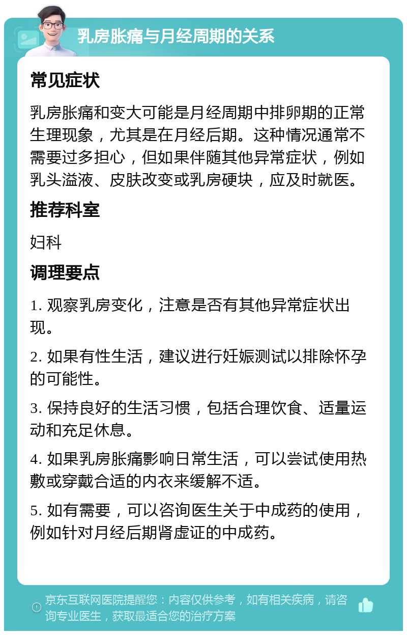 乳房胀痛与月经周期的关系 常见症状 乳房胀痛和变大可能是月经周期中排卵期的正常生理现象，尤其是在月经后期。这种情况通常不需要过多担心，但如果伴随其他异常症状，例如乳头溢液、皮肤改变或乳房硬块，应及时就医。 推荐科室 妇科 调理要点 1. 观察乳房变化，注意是否有其他异常症状出现。 2. 如果有性生活，建议进行妊娠测试以排除怀孕的可能性。 3. 保持良好的生活习惯，包括合理饮食、适量运动和充足休息。 4. 如果乳房胀痛影响日常生活，可以尝试使用热敷或穿戴合适的内衣来缓解不适。 5. 如有需要，可以咨询医生关于中成药的使用，例如针对月经后期肾虚证的中成药。