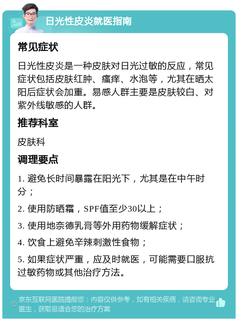 日光性皮炎就医指南 常见症状 日光性皮炎是一种皮肤对日光过敏的反应，常见症状包括皮肤红肿、瘙痒、水泡等，尤其在晒太阳后症状会加重。易感人群主要是皮肤较白、对紫外线敏感的人群。 推荐科室 皮肤科 调理要点 1. 避免长时间暴露在阳光下，尤其是在中午时分； 2. 使用防晒霜，SPF值至少30以上； 3. 使用地奈德乳膏等外用药物缓解症状； 4. 饮食上避免辛辣刺激性食物； 5. 如果症状严重，应及时就医，可能需要口服抗过敏药物或其他治疗方法。