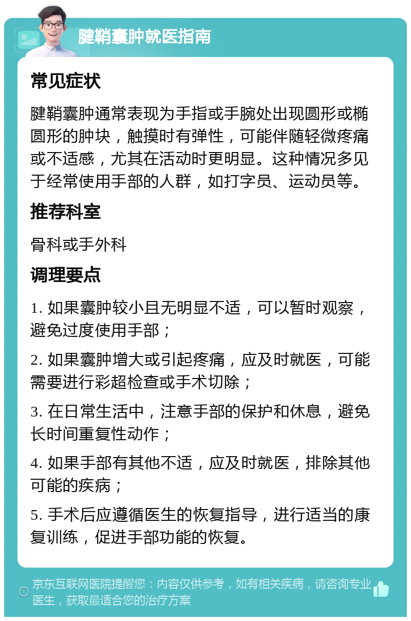 腱鞘囊肿就医指南 常见症状 腱鞘囊肿通常表现为手指或手腕处出现圆形或椭圆形的肿块，触摸时有弹性，可能伴随轻微疼痛或不适感，尤其在活动时更明显。这种情况多见于经常使用手部的人群，如打字员、运动员等。 推荐科室 骨科或手外科 调理要点 1. 如果囊肿较小且无明显不适，可以暂时观察，避免过度使用手部； 2. 如果囊肿增大或引起疼痛，应及时就医，可能需要进行彩超检查或手术切除； 3. 在日常生活中，注意手部的保护和休息，避免长时间重复性动作； 4. 如果手部有其他不适，应及时就医，排除其他可能的疾病； 5. 手术后应遵循医生的恢复指导，进行适当的康复训练，促进手部功能的恢复。