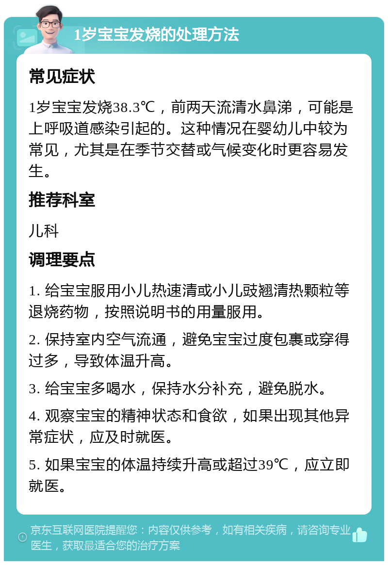 1岁宝宝发烧的处理方法 常见症状 1岁宝宝发烧38.3℃，前两天流清水鼻涕，可能是上呼吸道感染引起的。这种情况在婴幼儿中较为常见，尤其是在季节交替或气候变化时更容易发生。 推荐科室 儿科 调理要点 1. 给宝宝服用小儿热速清或小儿豉翘清热颗粒等退烧药物，按照说明书的用量服用。 2. 保持室内空气流通，避免宝宝过度包裹或穿得过多，导致体温升高。 3. 给宝宝多喝水，保持水分补充，避免脱水。 4. 观察宝宝的精神状态和食欲，如果出现其他异常症状，应及时就医。 5. 如果宝宝的体温持续升高或超过39℃，应立即就医。