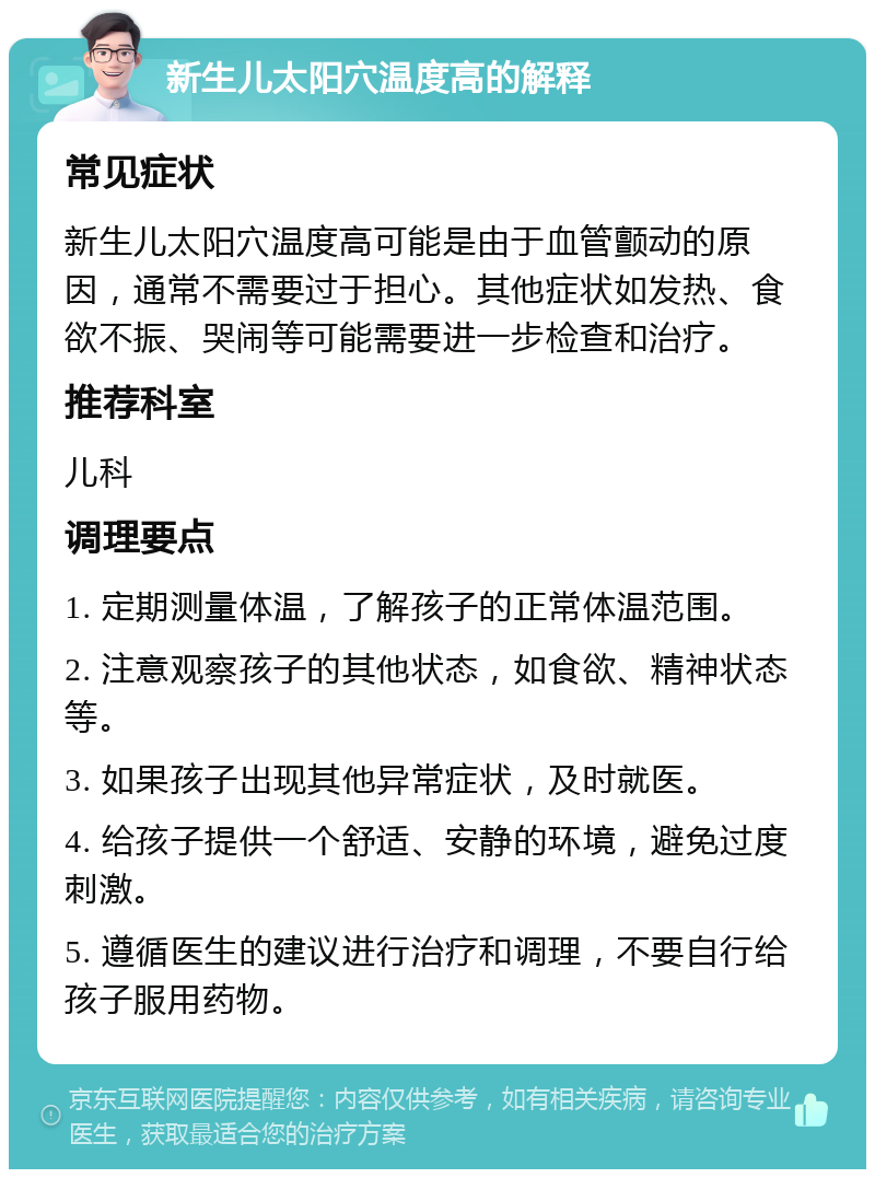 新生儿太阳穴温度高的解释 常见症状 新生儿太阳穴温度高可能是由于血管颤动的原因，通常不需要过于担心。其他症状如发热、食欲不振、哭闹等可能需要进一步检查和治疗。 推荐科室 儿科 调理要点 1. 定期测量体温，了解孩子的正常体温范围。 2. 注意观察孩子的其他状态，如食欲、精神状态等。 3. 如果孩子出现其他异常症状，及时就医。 4. 给孩子提供一个舒适、安静的环境，避免过度刺激。 5. 遵循医生的建议进行治疗和调理，不要自行给孩子服用药物。