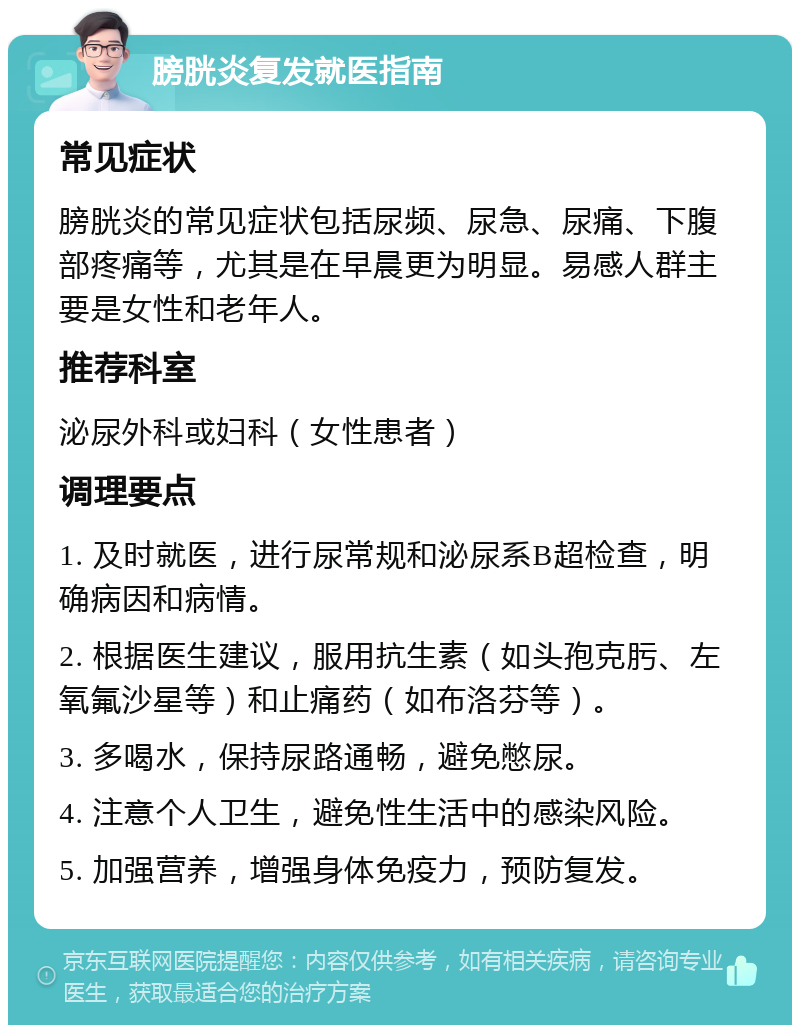 膀胱炎复发就医指南 常见症状 膀胱炎的常见症状包括尿频、尿急、尿痛、下腹部疼痛等，尤其是在早晨更为明显。易感人群主要是女性和老年人。 推荐科室 泌尿外科或妇科（女性患者） 调理要点 1. 及时就医，进行尿常规和泌尿系B超检查，明确病因和病情。 2. 根据医生建议，服用抗生素（如头孢克肟、左氧氟沙星等）和止痛药（如布洛芬等）。 3. 多喝水，保持尿路通畅，避免憋尿。 4. 注意个人卫生，避免性生活中的感染风险。 5. 加强营养，增强身体免疫力，预防复发。