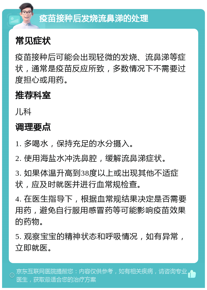 疫苗接种后发烧流鼻涕的处理 常见症状 疫苗接种后可能会出现轻微的发烧、流鼻涕等症状，通常是疫苗反应所致，多数情况下不需要过度担心或用药。 推荐科室 儿科 调理要点 1. 多喝水，保持充足的水分摄入。 2. 使用海盐水冲洗鼻腔，缓解流鼻涕症状。 3. 如果体温升高到38度以上或出现其他不适症状，应及时就医并进行血常规检查。 4. 在医生指导下，根据血常规结果决定是否需要用药，避免自行服用感冒药等可能影响疫苗效果的药物。 5. 观察宝宝的精神状态和呼吸情况，如有异常，立即就医。