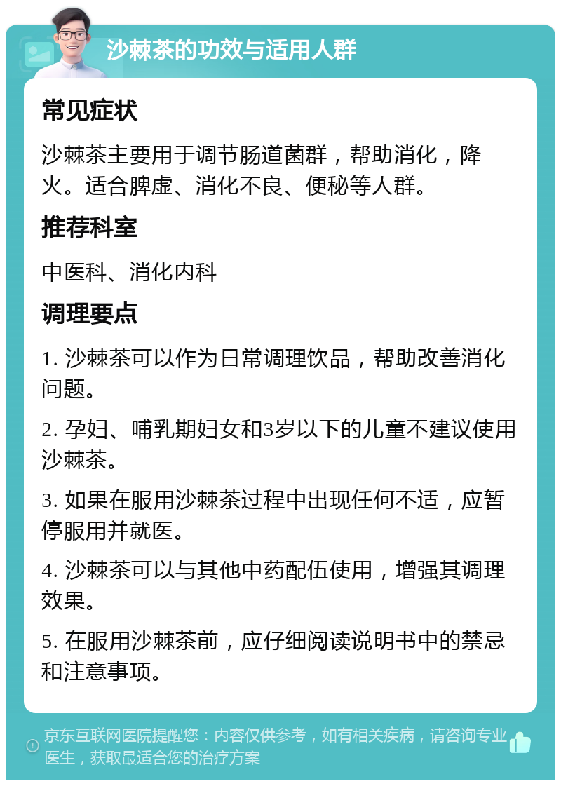 沙棘茶的功效与适用人群 常见症状 沙棘茶主要用于调节肠道菌群，帮助消化，降火。适合脾虚、消化不良、便秘等人群。 推荐科室 中医科、消化内科 调理要点 1. 沙棘茶可以作为日常调理饮品，帮助改善消化问题。 2. 孕妇、哺乳期妇女和3岁以下的儿童不建议使用沙棘茶。 3. 如果在服用沙棘茶过程中出现任何不适，应暂停服用并就医。 4. 沙棘茶可以与其他中药配伍使用，增强其调理效果。 5. 在服用沙棘茶前，应仔细阅读说明书中的禁忌和注意事项。