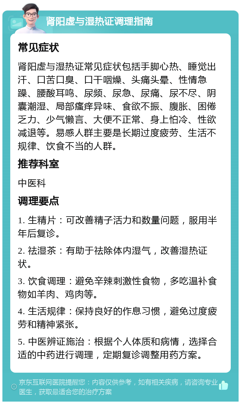 肾阳虚与湿热证调理指南 常见症状 肾阳虚与湿热证常见症状包括手脚心热、睡觉出汗、口苦口臭、口干咽燥、头痛头晕、性情急躁、腰酸耳鸣、尿频、尿急、尿痛、尿不尽、阴囊潮湿、局部瘙痒异味、食欲不振、腹胀、困倦乏力、少气懒言、大便不正常、身上怕冷、性欲减退等。易感人群主要是长期过度疲劳、生活不规律、饮食不当的人群。 推荐科室 中医科 调理要点 1. 生精片：可改善精子活力和数量问题，服用半年后复诊。 2. 祛湿茶：有助于祛除体内湿气，改善湿热证状。 3. 饮食调理：避免辛辣刺激性食物，多吃温补食物如羊肉、鸡肉等。 4. 生活规律：保持良好的作息习惯，避免过度疲劳和精神紧张。 5. 中医辨证施治：根据个人体质和病情，选择合适的中药进行调理，定期复诊调整用药方案。