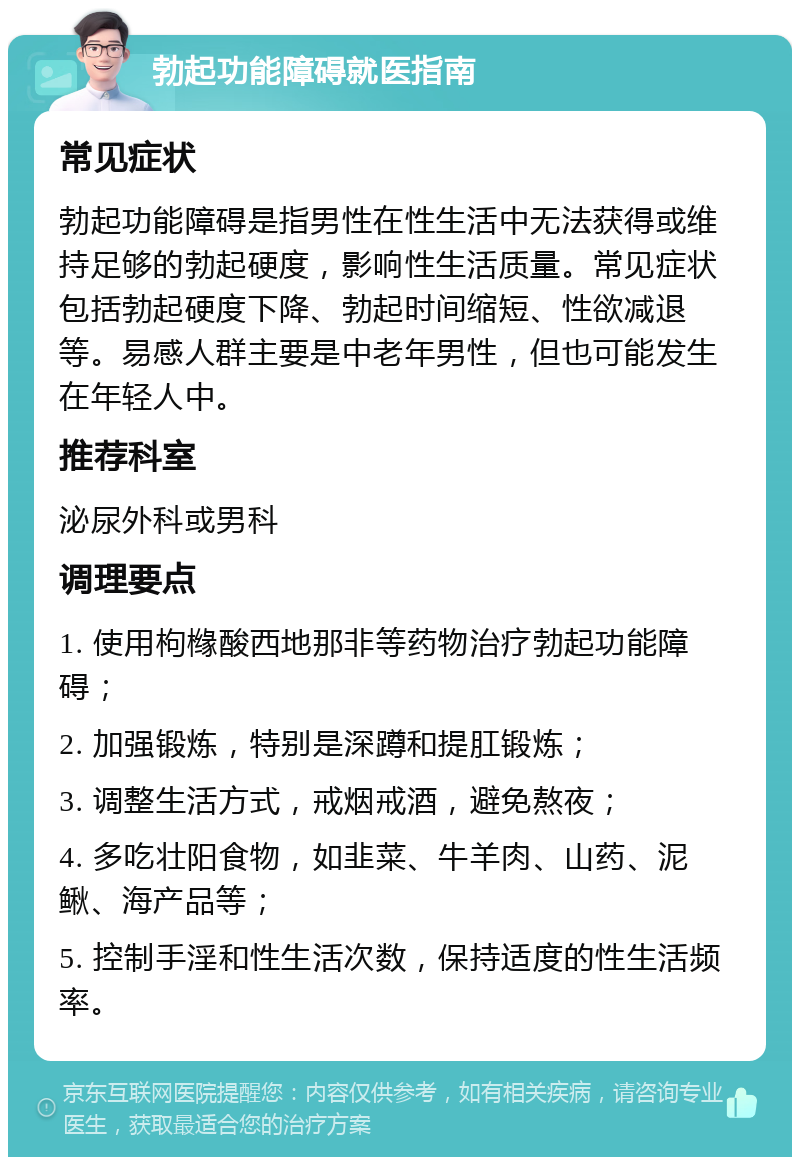 勃起功能障碍就医指南 常见症状 勃起功能障碍是指男性在性生活中无法获得或维持足够的勃起硬度，影响性生活质量。常见症状包括勃起硬度下降、勃起时间缩短、性欲减退等。易感人群主要是中老年男性，但也可能发生在年轻人中。 推荐科室 泌尿外科或男科 调理要点 1. 使用枸橼酸西地那非等药物治疗勃起功能障碍； 2. 加强锻炼，特别是深蹲和提肛锻炼； 3. 调整生活方式，戒烟戒酒，避免熬夜； 4. 多吃壮阳食物，如韭菜、牛羊肉、山药、泥鳅、海产品等； 5. 控制手淫和性生活次数，保持适度的性生活频率。