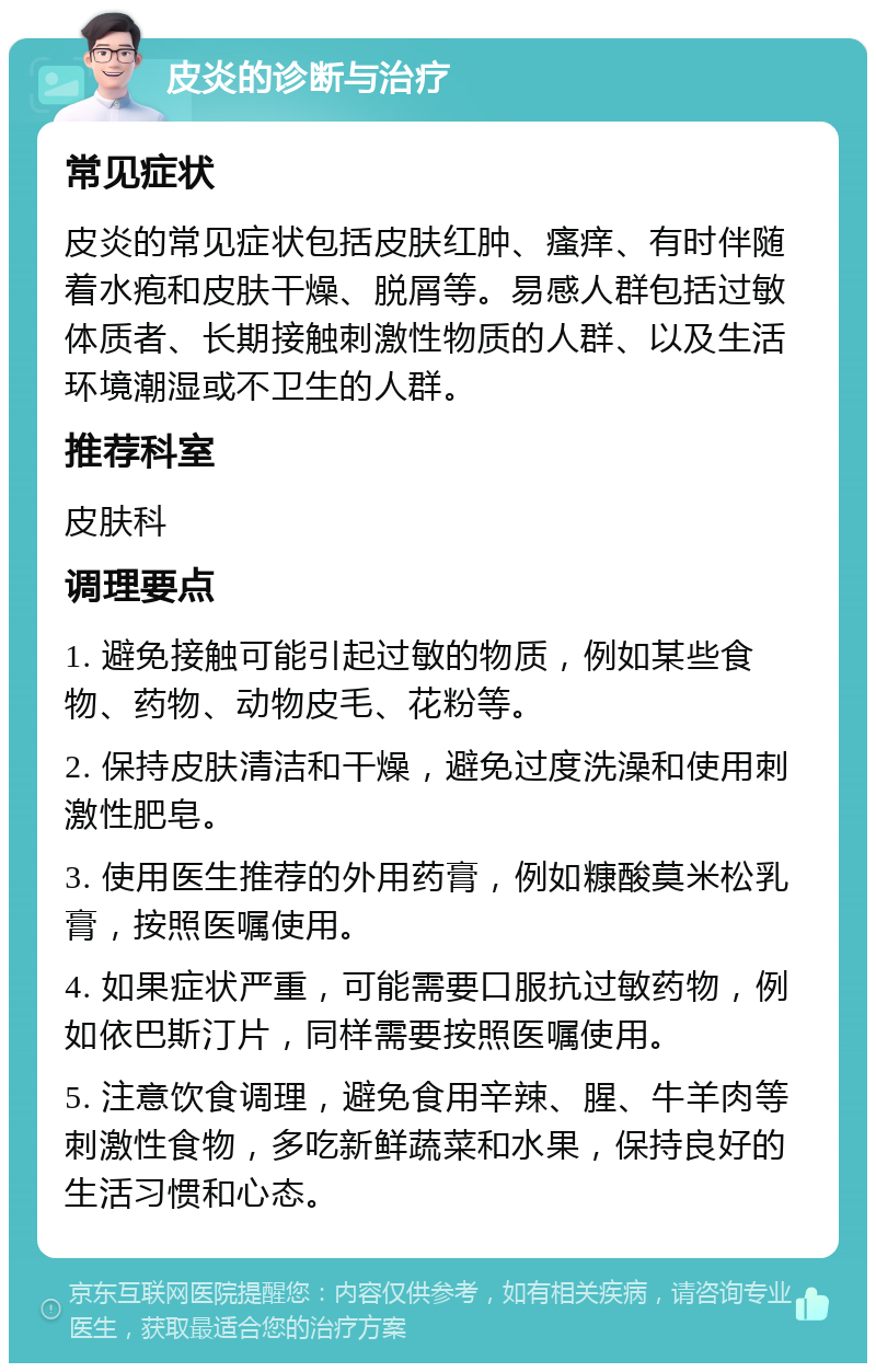 皮炎的诊断与治疗 常见症状 皮炎的常见症状包括皮肤红肿、瘙痒、有时伴随着水疱和皮肤干燥、脱屑等。易感人群包括过敏体质者、长期接触刺激性物质的人群、以及生活环境潮湿或不卫生的人群。 推荐科室 皮肤科 调理要点 1. 避免接触可能引起过敏的物质，例如某些食物、药物、动物皮毛、花粉等。 2. 保持皮肤清洁和干燥，避免过度洗澡和使用刺激性肥皂。 3. 使用医生推荐的外用药膏，例如糠酸莫米松乳膏，按照医嘱使用。 4. 如果症状严重，可能需要口服抗过敏药物，例如依巴斯汀片，同样需要按照医嘱使用。 5. 注意饮食调理，避免食用辛辣、腥、牛羊肉等刺激性食物，多吃新鲜蔬菜和水果，保持良好的生活习惯和心态。