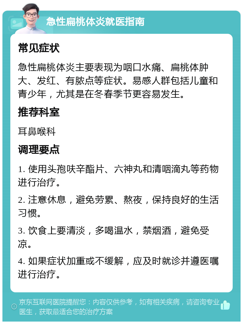 急性扁桃体炎就医指南 常见症状 急性扁桃体炎主要表现为咽口水痛、扁桃体肿大、发红、有脓点等症状。易感人群包括儿童和青少年，尤其是在冬春季节更容易发生。 推荐科室 耳鼻喉科 调理要点 1. 使用头孢呋辛酯片、六神丸和清咽滴丸等药物进行治疗。 2. 注意休息，避免劳累、熬夜，保持良好的生活习惯。 3. 饮食上要清淡，多喝温水，禁烟酒，避免受凉。 4. 如果症状加重或不缓解，应及时就诊并遵医嘱进行治疗。