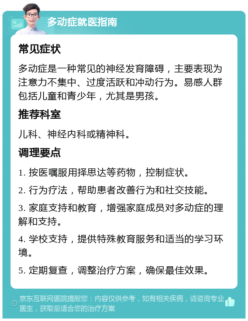 多动症就医指南 常见症状 多动症是一种常见的神经发育障碍，主要表现为注意力不集中、过度活跃和冲动行为。易感人群包括儿童和青少年，尤其是男孩。 推荐科室 儿科、神经内科或精神科。 调理要点 1. 按医嘱服用择思达等药物，控制症状。 2. 行为疗法，帮助患者改善行为和社交技能。 3. 家庭支持和教育，增强家庭成员对多动症的理解和支持。 4. 学校支持，提供特殊教育服务和适当的学习环境。 5. 定期复查，调整治疗方案，确保最佳效果。