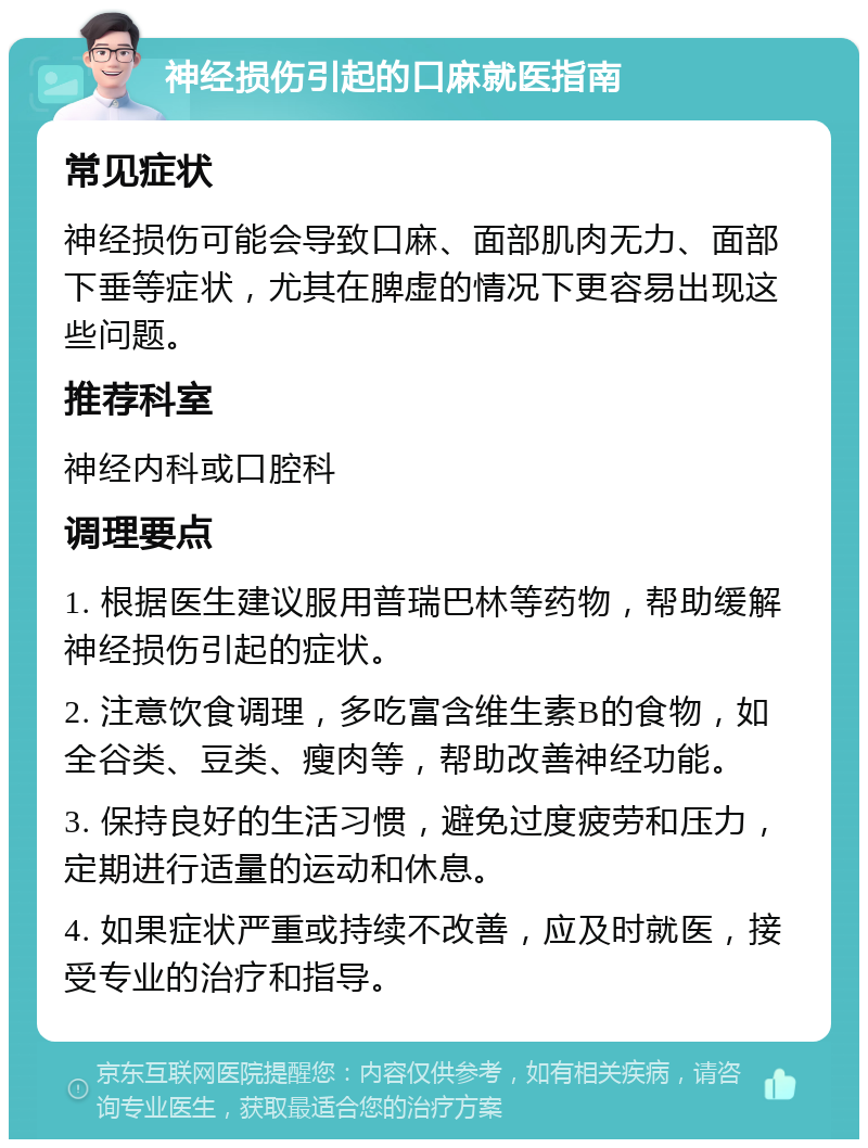 神经损伤引起的口麻就医指南 常见症状 神经损伤可能会导致口麻、面部肌肉无力、面部下垂等症状，尤其在脾虚的情况下更容易出现这些问题。 推荐科室 神经内科或口腔科 调理要点 1. 根据医生建议服用普瑞巴林等药物，帮助缓解神经损伤引起的症状。 2. 注意饮食调理，多吃富含维生素B的食物，如全谷类、豆类、瘦肉等，帮助改善神经功能。 3. 保持良好的生活习惯，避免过度疲劳和压力，定期进行适量的运动和休息。 4. 如果症状严重或持续不改善，应及时就医，接受专业的治疗和指导。