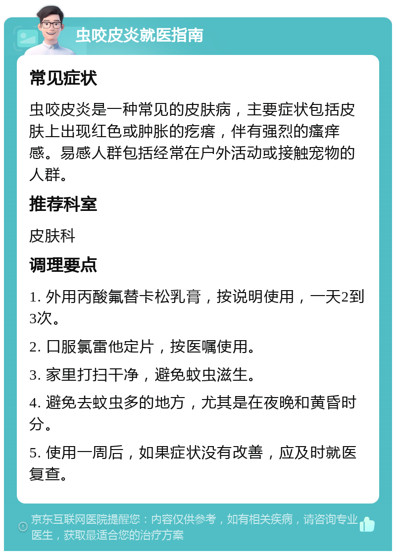 虫咬皮炎就医指南 常见症状 虫咬皮炎是一种常见的皮肤病，主要症状包括皮肤上出现红色或肿胀的疙瘩，伴有强烈的瘙痒感。易感人群包括经常在户外活动或接触宠物的人群。 推荐科室 皮肤科 调理要点 1. 外用丙酸氟替卡松乳膏，按说明使用，一天2到3次。 2. 口服氯雷他定片，按医嘱使用。 3. 家里打扫干净，避免蚊虫滋生。 4. 避免去蚊虫多的地方，尤其是在夜晚和黄昏时分。 5. 使用一周后，如果症状没有改善，应及时就医复查。